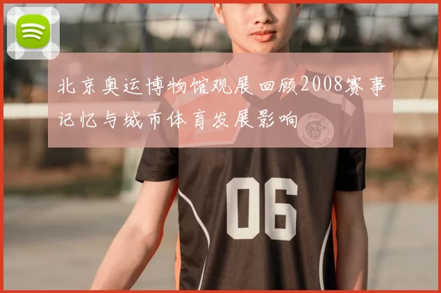 北京奥运博物馆观展回顾2008赛事记忆与城市体育发展影响