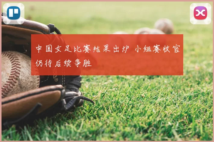 中国女足比赛结果出炉 小组赛收官仍待后续争胜