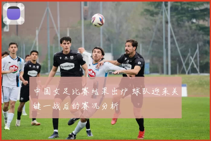 中国女足比赛结果出炉 球队迎来关键一战后的赛况分析