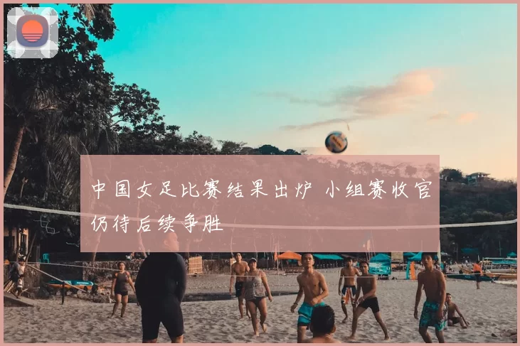 中国女足比赛结果出炉 小组赛收官仍待后续争胜