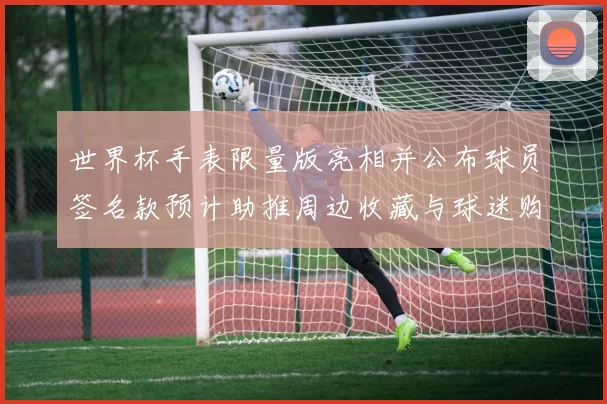 世界杯手表限量版亮相并公布球员签名款预计助推周边收藏与球迷购买热度