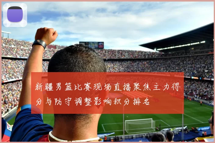 新疆男篮比赛现场直播聚焦主力得分与防守调整影响积分排名