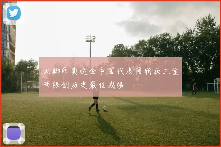 大脚印奥运会中国代表团斩获三金两银创历史最佳战绩