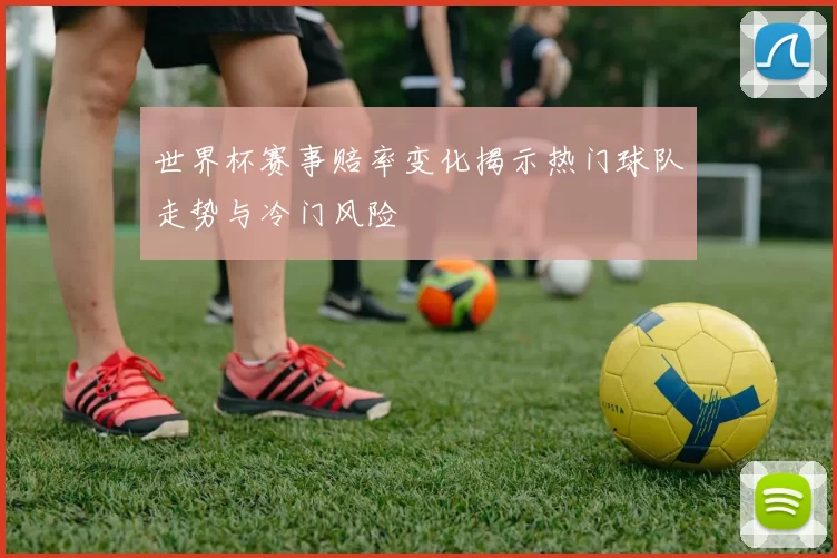 世界杯赛事赔率变化揭示热门球队走势与冷门风险