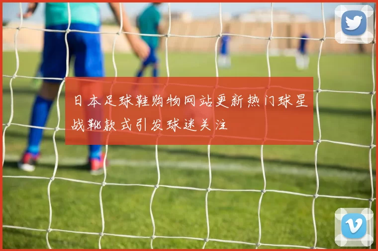 日本足球鞋购物网站更新热门球星战靴款式引发球迷关注