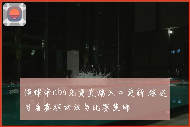懂球帝nba免费直播入口更新 球迷可看赛程回放与比赛集锦