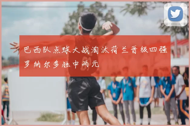 巴西队点球大战淘汰荷兰晋级四强罗纳尔多独中两元