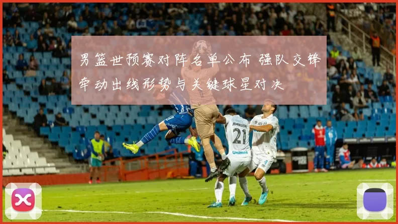 男篮世预赛对阵名单公布 强队交锋牵动出线形势与关键球星对决