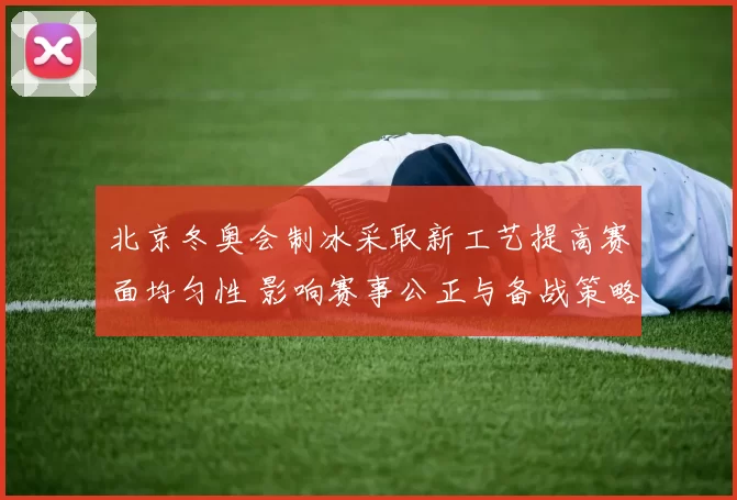 北京冬奥会制冰采取新工艺提高赛面均匀性 影响赛事公正与备战策略