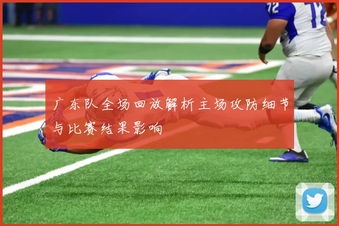 广东队全场回放解析主场攻防细节与比赛结果影响