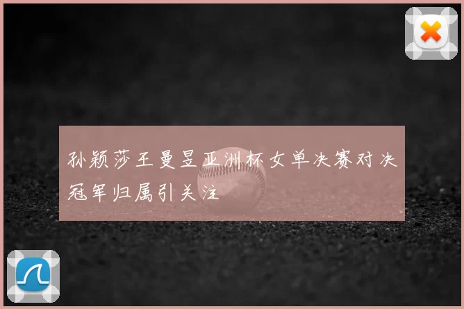 孙颖莎王曼昱亚洲杯女单决赛对决冠军归属引关注