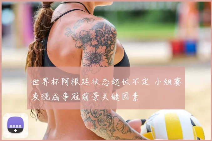 世界杯阿根廷状态起伏不定 小组赛表现成争冠前景关键因素