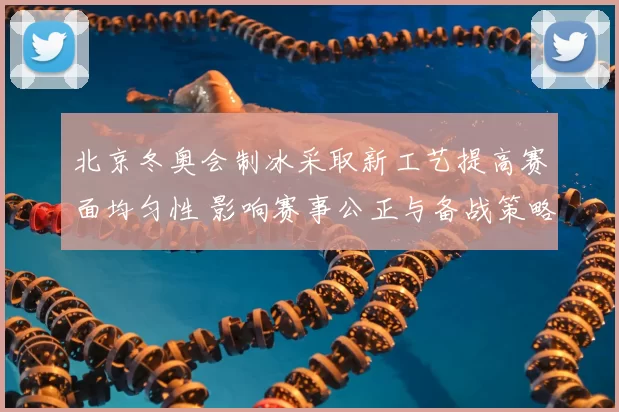 北京冬奥会制冰采取新工艺提高赛面均匀性 影响赛事公正与备战策略