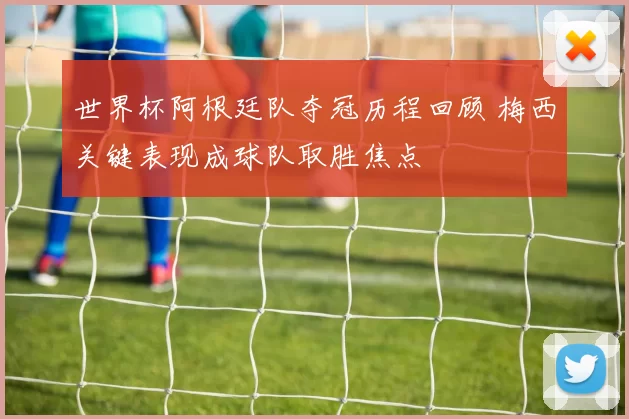 世界杯阿根廷队夺冠历程回顾 梅西关键表现成球队取胜焦点