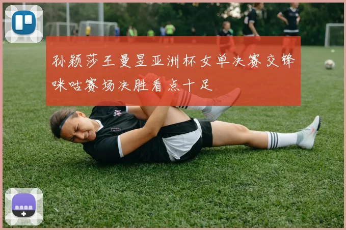 孙颖莎王曼昱亚洲杯女单决赛交锋咪咕赛场决胜看点十足