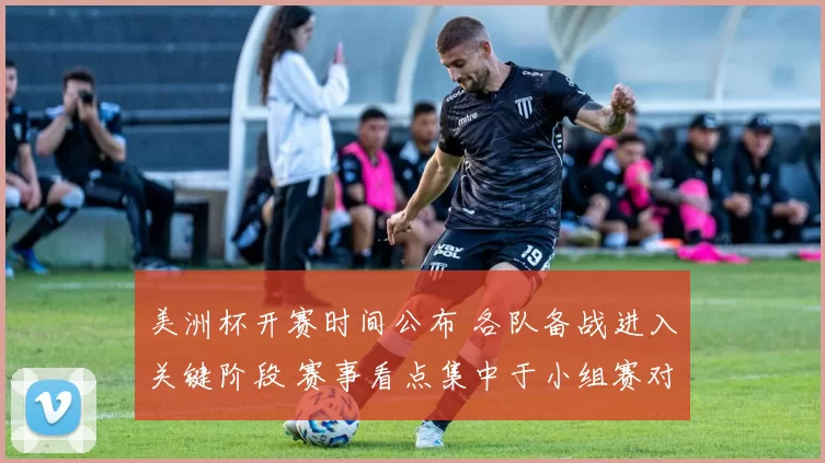 美洲杯开赛时间公布 各队备战进入关键阶段 赛事看点集中于小组赛对阵