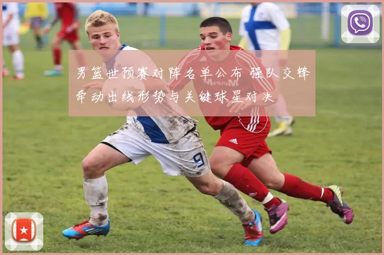 男篮世预赛对阵名单公布 强队交锋牵动出线形势与关键球星对决