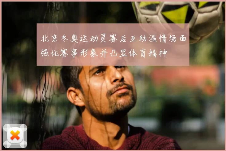 北京冬奥运动员赛后互助温情场面强化赛事形象并凸显体育精神