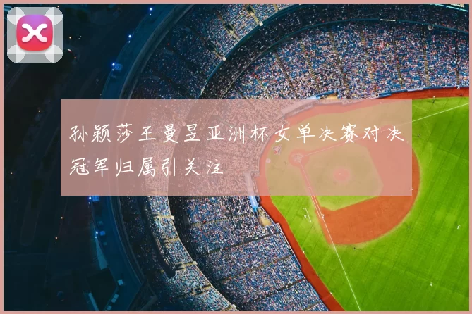 孙颖莎王曼昱亚洲杯女单决赛对决冠军归属引关注