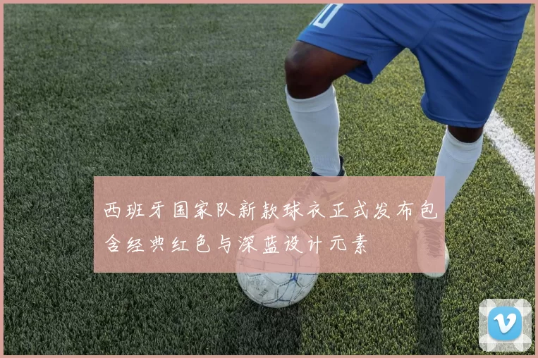 西班牙国家队新款球衣正式发布包含经典红色与深蓝设计元素