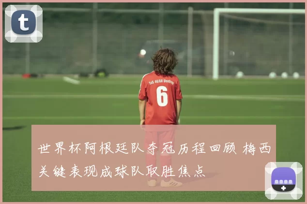 世界杯阿根廷队夺冠历程回顾 梅西关键表现成球队取胜焦点