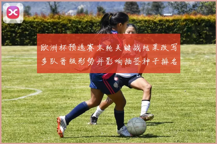 欧洲杯预选赛末轮关键战结果改写多队晋级形势并影响抽签种子排名