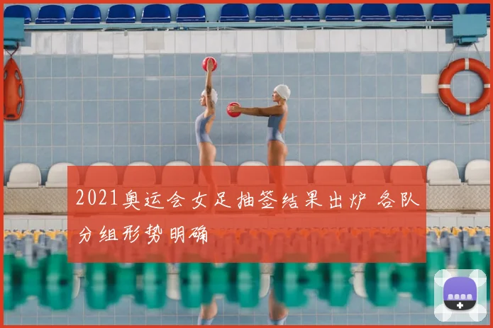 2021奥运会女足抽签结果出炉 各队分组形势明确