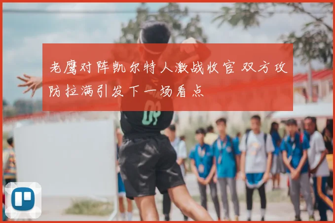 老鹰对阵凯尔特人激战收官 双方攻防拉满引发下一场看点