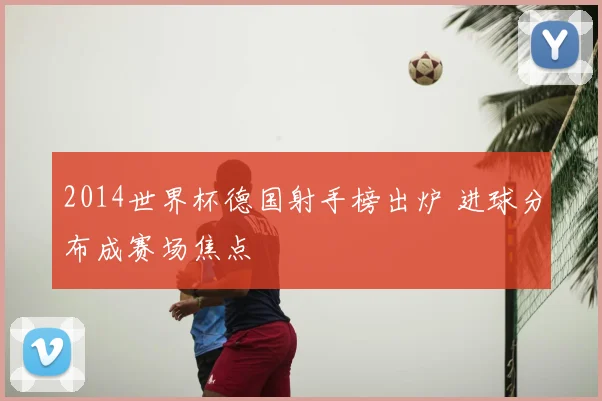 2014世界杯德国射手榜出炉 进球分布成赛场焦点