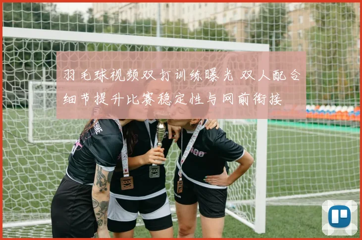 羽毛球视频双打训练曝光 双人配合细节提升比赛稳定性与网前衔接