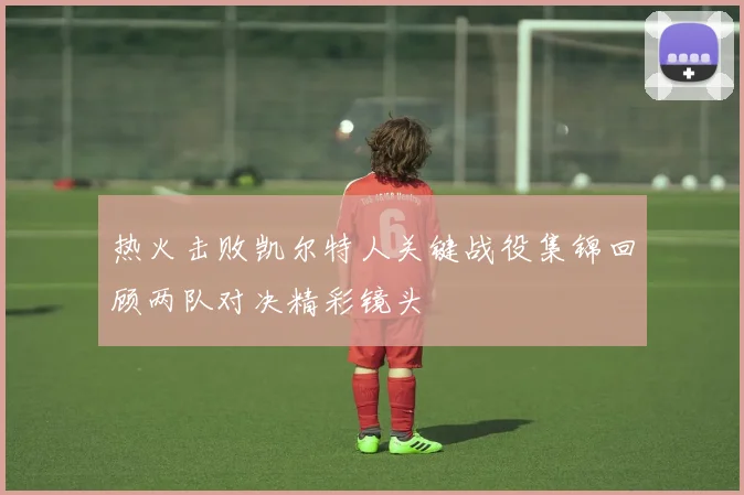 热火击败凯尔特人关键战役集锦回顾两队对决精彩镜头