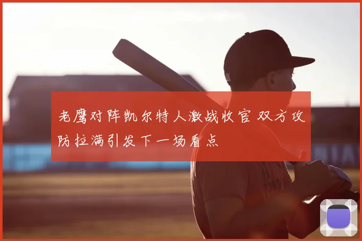 老鹰对阵凯尔特人激战收官 双方攻防拉满引发下一场看点