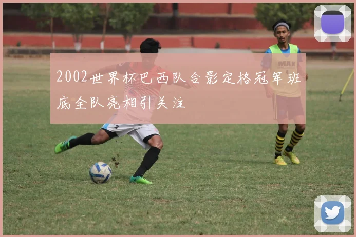 2002世界杯巴西队合影定格冠军班底全队亮相引关注
