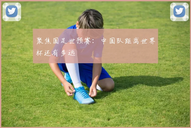 聚焦国足世预赛：中国队距离世界杯还有多远