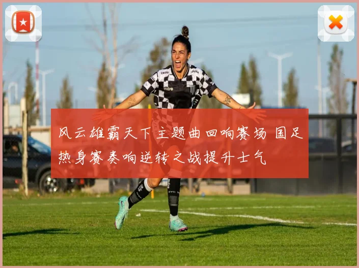 风云雄霸天下主题曲回响赛场 国足热身赛奏响逆转之战提升士气