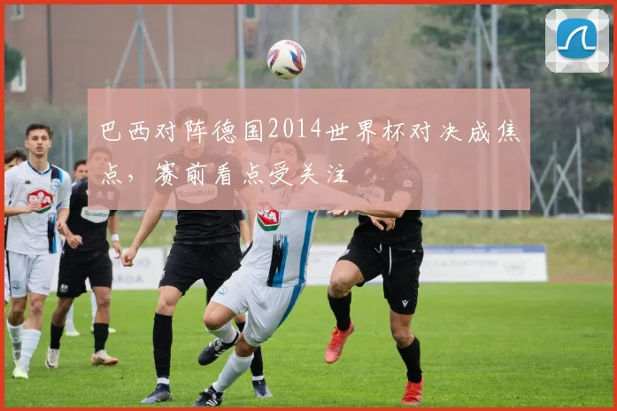 巴西对阵德国2014世界杯对决成焦点，赛前看点受关注